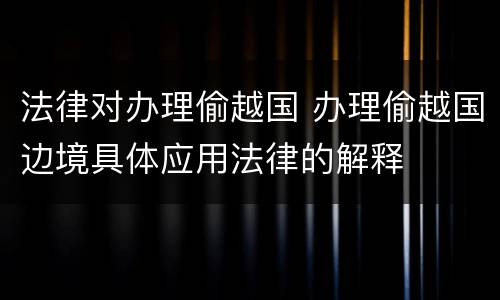 法律对办理偷越国 办理偷越国边境具体应用法律的解释