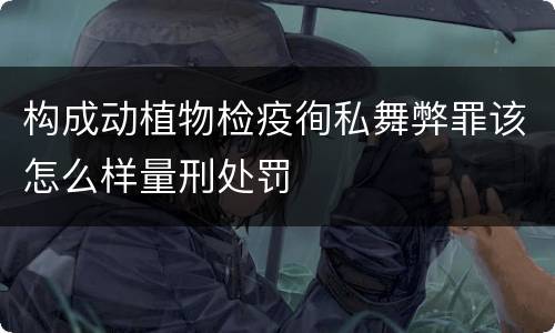 构成动植物检疫徇私舞弊罪该怎么样量刑处罚