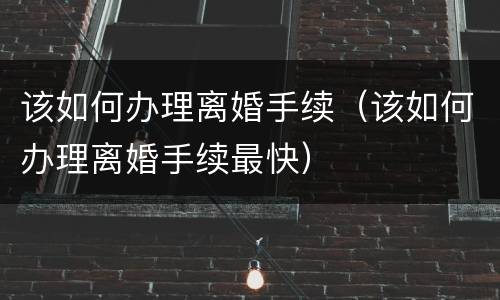 该如何办理离婚手续（该如何办理离婚手续最快）