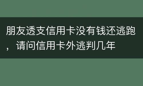 朋友透支信用卡没有钱还逃跑，请问信用卡外逃判几年