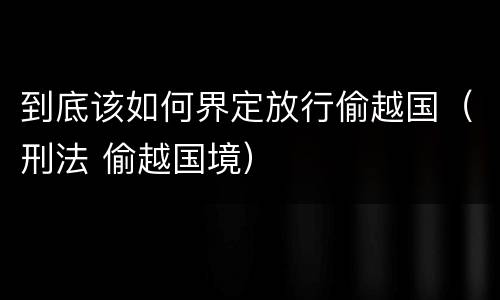 到底该如何界定放行偷越国（刑法 偷越国境）