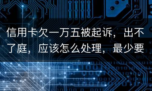 信用卡欠一万五被起诉，出不了庭，应该怎么处理，最少要还多少
