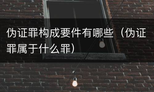 伪证罪构成要件有哪些（伪证罪属于什么罪）