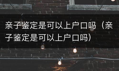 亲子鉴定是可以上户口吗（亲子鉴定是可以上户口吗）