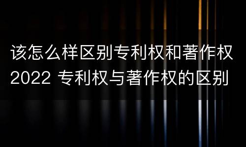 该怎么样区别专利权和著作权2022 专利权与著作权的区别