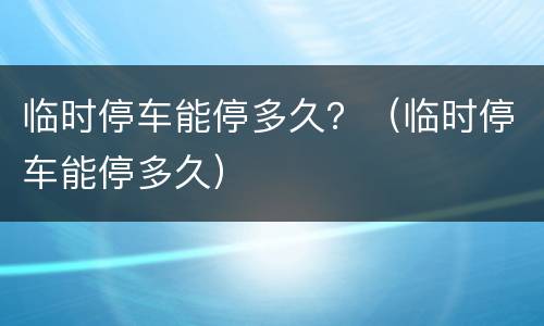 临时停车能停多久？（临时停车能停多久）