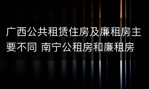 广西公共租赁住房及廉租房主要不同 南宁公租房和廉租房