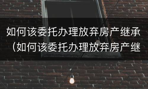 如何该委托办理放弃房产继承（如何该委托办理放弃房产继承登记）