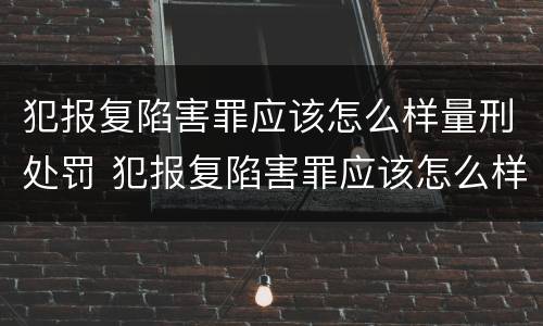 犯报复陷害罪应该怎么样量刑处罚 犯报复陷害罪应该怎么样量刑处罚呢