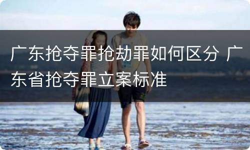 广东抢夺罪抢劫罪如何区分 广东省抢夺罪立案标准