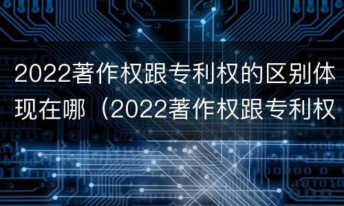 2022著作权跟专利权的区别体现在哪（2022著作权跟专利权的区别体现在哪方面）