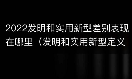 2022发明和实用新型差别表现在哪里（发明和实用新型定义）