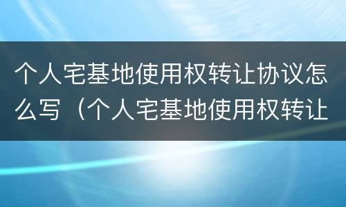 个人宅基地使用权转让协议怎么写（个人宅基地使用权转让协议怎么写范本）