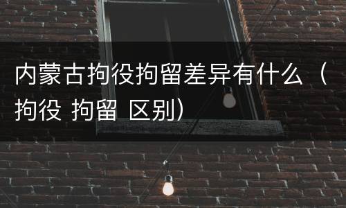 内蒙古拘役拘留差异有什么（拘役 拘留 区别）