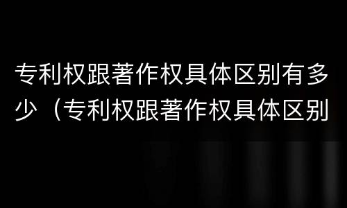 专利权跟著作权具体区别有多少（专利权跟著作权具体区别有多少项）