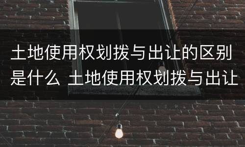 土地使用权划拨与出让的区别是什么 土地使用权划拨与出让的区别是什么呢