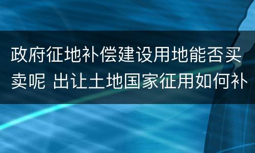 政府征地补偿建设用地能否买卖呢 出让土地国家征用如何补偿