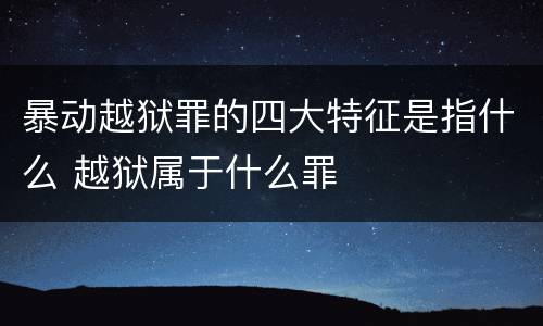 暴动越狱罪的四大特征是指什么 越狱属于什么罪