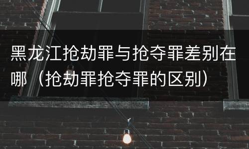 黑龙江抢劫罪与抢夺罪差别在哪（抢劫罪抢夺罪的区别）