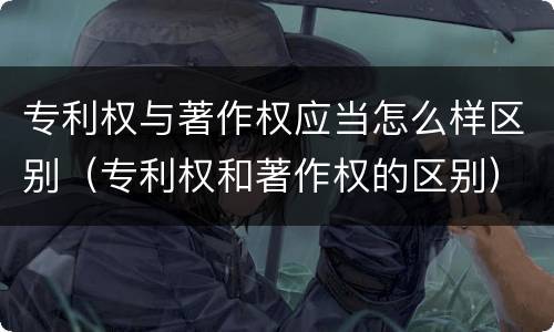 专利权与著作权应当怎么样区别（专利权和著作权的区别）
