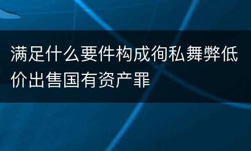 满足什么要件构成徇私舞弊低价出售国有资产罪