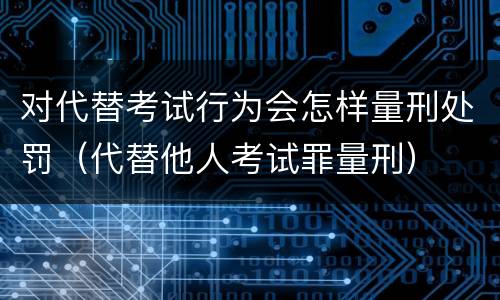 对代替考试行为会怎样量刑处罚（代替他人考试罪量刑）