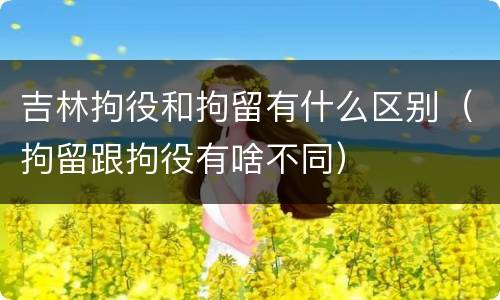 吉林拘役和拘留有什么区别（拘留跟拘役有啥不同）