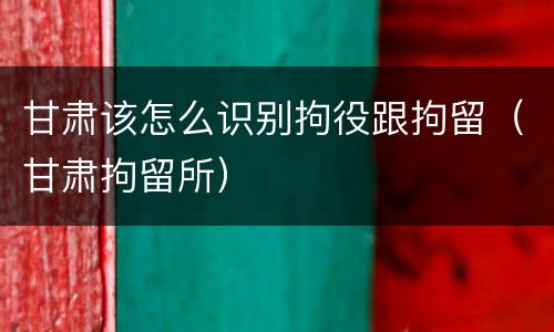 甘肃该怎么识别拘役跟拘留（甘肃拘留所）