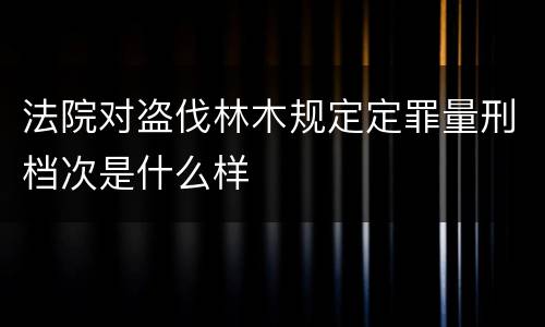 法院对盗伐林木规定定罪量刑档次是什么样