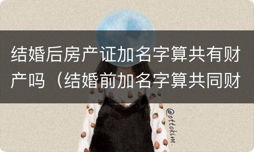 结婚后房产证加名字算共有财产吗（结婚前加名字算共同财产吗）
