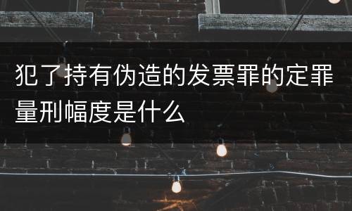犯了持有伪造的发票罪的定罪量刑幅度是什么
