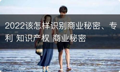 2022该怎样识别商业秘密、专利 知识产权 商业秘密