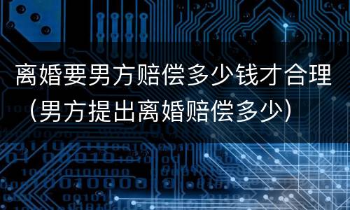 离婚要男方赔偿多少钱才合理（男方提出离婚赔偿多少）