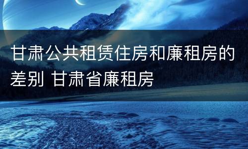 甘肃公共租赁住房和廉租房的差别 甘肃省廉租房