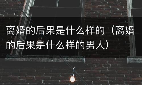 离婚的后果是什么样的（离婚的后果是什么样的男人）