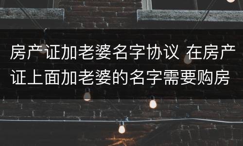 房产证加老婆名字协议 在房产证上面加老婆的名字需要购房合同吗