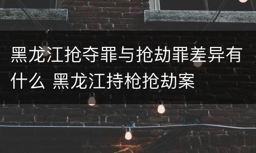 黑龙江抢夺罪与抢劫罪差异有什么 黑龙江持枪抢劫案