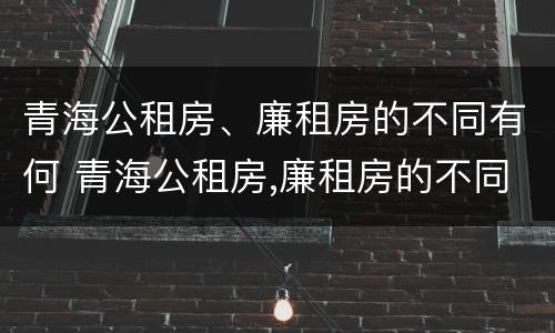 青海公租房、廉租房的不同有何 青海公租房,廉租房的不同有何区别