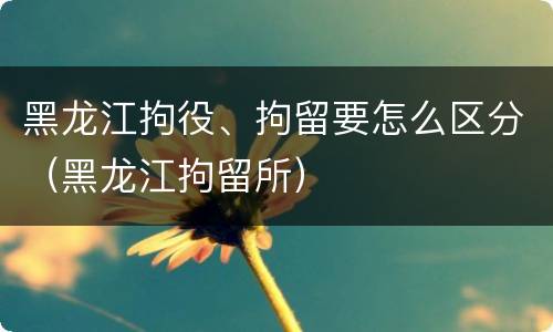 黑龙江拘役、拘留要怎么区分（黑龙江拘留所）