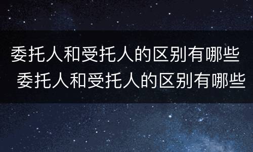 委托人和受托人的区别有哪些 委托人和受托人的区别有哪些方面