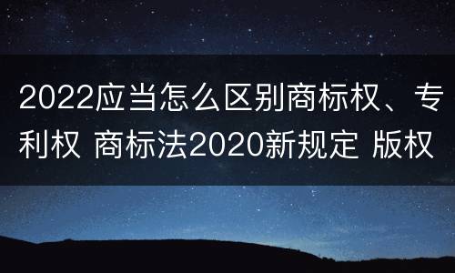 2022应当怎么区别商标权、专利权 商标法2020新规定 版权