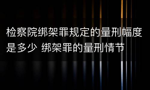 检察院绑架罪规定的量刑幅度是多少 绑架罪的量刑情节