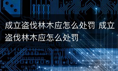 成立盗伐林木应怎么处罚 成立盗伐林木应怎么处罚