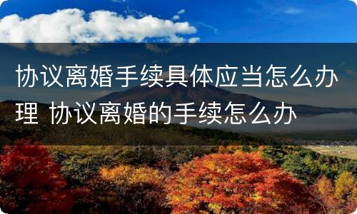 协议离婚手续具体应当怎么办理 协议离婚的手续怎么办