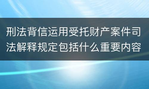 刑法背信运用受托财产案件司法解释规定包括什么重要内容