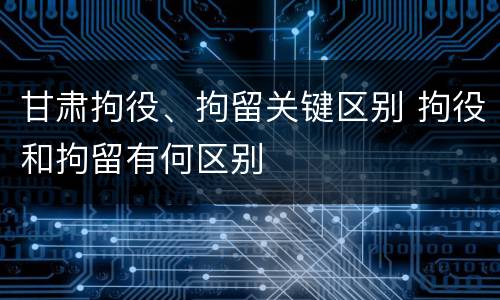 甘肃拘役、拘留关键区别 拘役和拘留有何区别