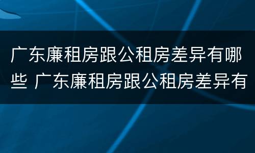 广东廉租房跟公租房差异有哪些 广东廉租房跟公租房差异有哪些呢