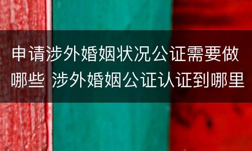 申请涉外婚姻状况公证需要做哪些 涉外婚姻公证认证到哪里办理