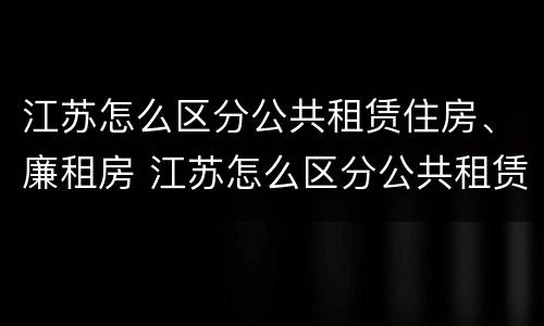 江苏怎么区分公共租赁住房、廉租房 江苏怎么区分公共租赁住房,廉租房和商品房