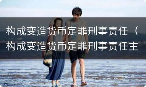 构成变造货币定罪刑事责任（构成变造货币定罪刑事责任主体）